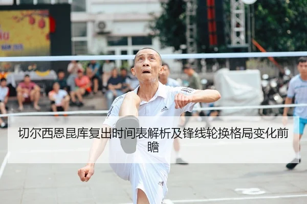 切尔西恩昆库复出时间表解析及锋线轮换格局变化前瞻