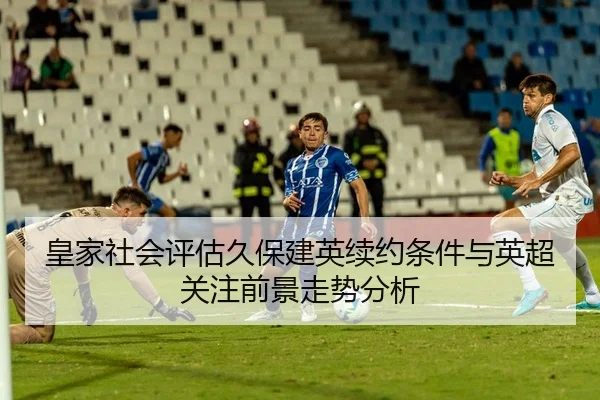 皇家社会评估久保建英续约条件与英超关注前景走势分析