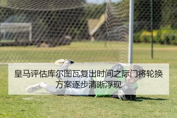 皇马评估库尔图瓦复出时间之际门将轮换方案逐步清晰浮现