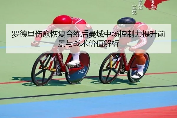 罗德里伤愈恢复合练后曼城中场控制力提升前景与战术价值解析